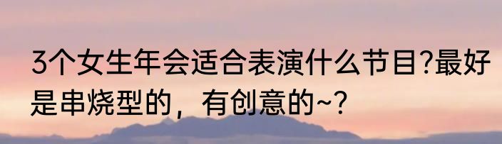 3个女生年会适合表演什么节目?最好是串烧型的，有创意的~？