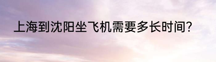 上海到沈阳坐飞机需要多长时间？