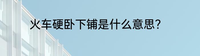 火车硬卧下铺是什么意思？
