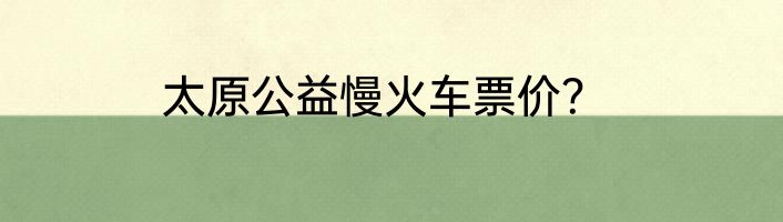 太原公益慢火车票价？