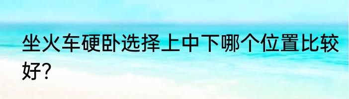 坐火车硬卧选择上中下哪个位置比较好？