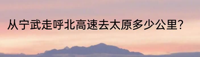 从宁武走呼北高速去太原多少公里？