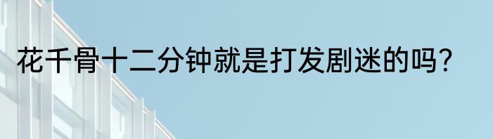 花千骨十二分钟就是打发剧迷的吗？