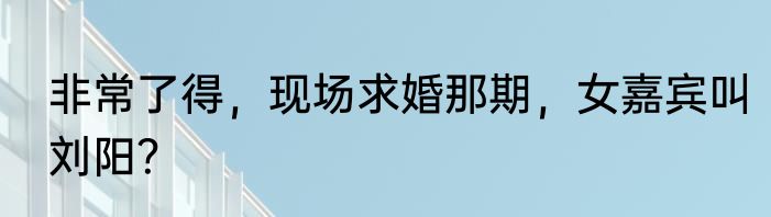 非常了得，现场求婚那期，女嘉宾叫刘阳？