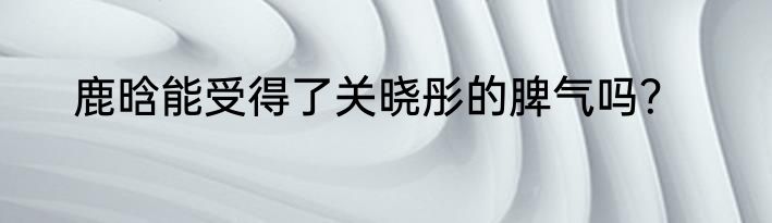 鹿晗能受得了关晓彤的脾气吗？