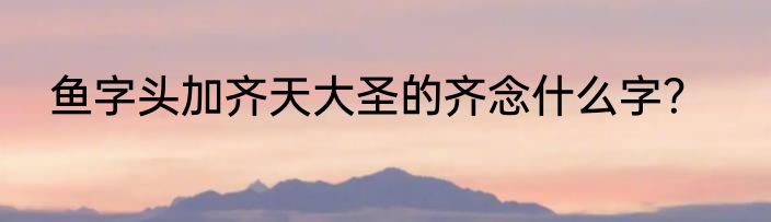 鱼字头加齐天大圣的齐念什么字？