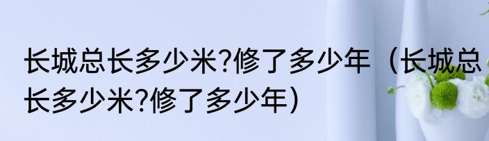 长城总长多少米?修了多少年（长城总长多少米?修了多少年）