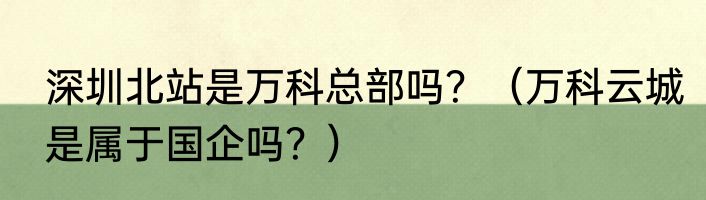 深圳北站是万科总部吗？（万科云城是属于国企吗？）