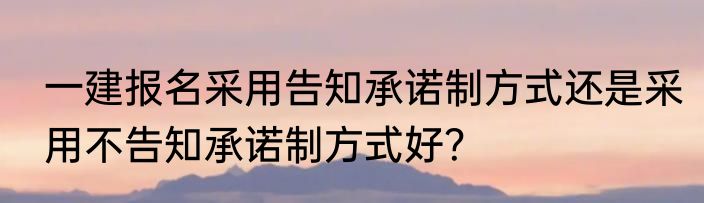 一建报名采用告知承诺制方式还是采用不告知承诺制方式好？