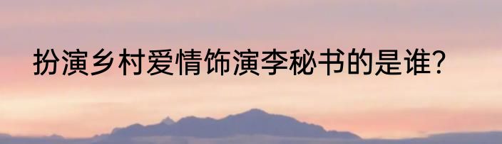 扮演乡村爱情饰演李秘书的是谁？