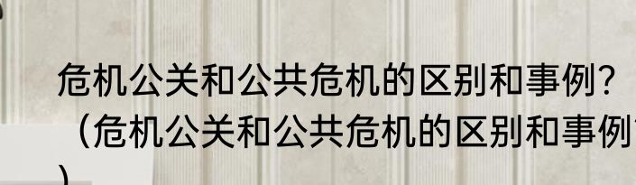 危机公关和公共危机的区别和事例？（危机公关和公共危机的区别和事例？）