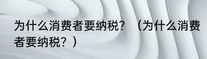 为什么消费者要纳税？（为什么消费者要纳税？）