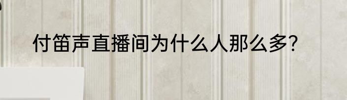 付笛声直播间为什么人那么多？