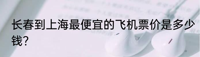 长春到上海最便宜的飞机票价是多少钱？