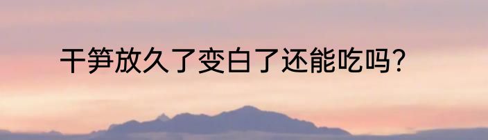 干笋放久了变白了还能吃吗？