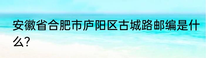 安徽省合肥市庐阳区古城路邮编是什么？
