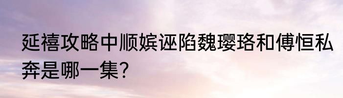 延禧攻略中顺嫔诬陷魏璎珞和傅恒私奔是哪一集？