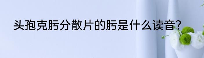 头孢克肟分散片的肟是什么读音？