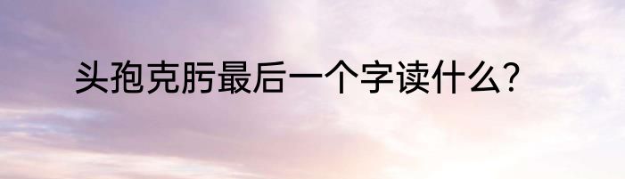 头孢克肟最后一个字读什么？