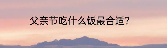 父亲节吃什么饭最合适？