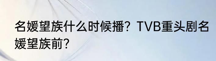 名媛望族什么时候播？TVB重头剧名媛望族前？