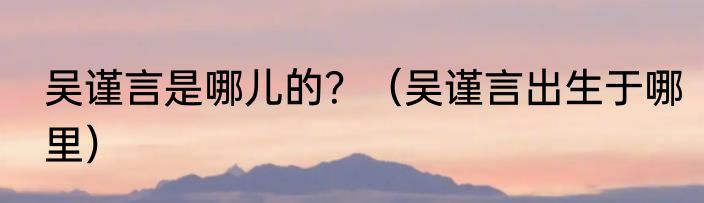 吴谨言是哪儿的？（吴谨言出生于哪里）