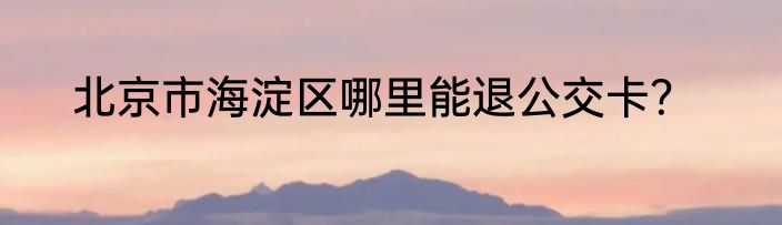 北京市海淀区哪里能退公交卡？