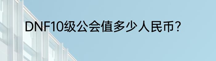 DNF10级公会值多少人民币？
