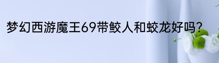 梦幻西游魔王69带鲛人和蛟龙好吗？