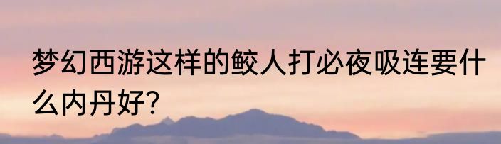 梦幻西游这样的鲛人打必夜吸连要什么内丹好？