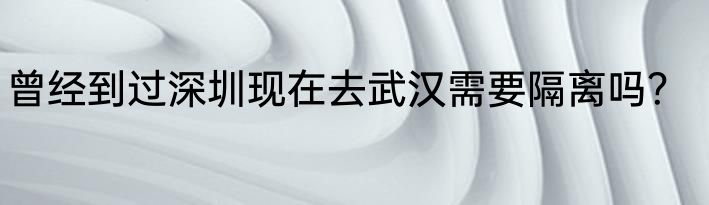 曾经到过深圳现在去武汉需要隔离吗？