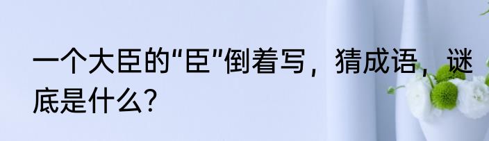 一个大臣的“臣”倒着写，猜成语，谜底是什么？