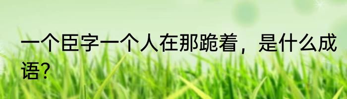 一个臣字一个人在那跪着，是什么成语？