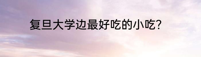 复旦大学边最好吃的小吃？