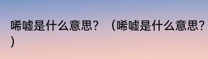 唏嘘是什么意思？（唏嘘是什么意思？）