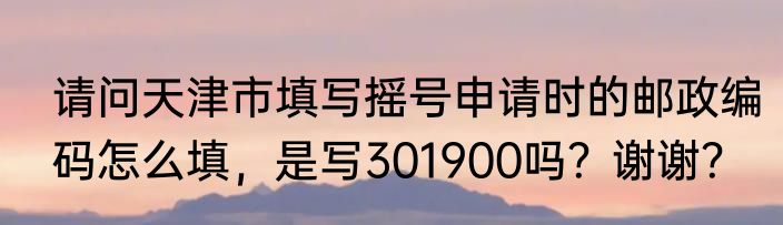 请问天津市填写摇号申请时的邮政编码怎么填，是写301900吗？谢谢？