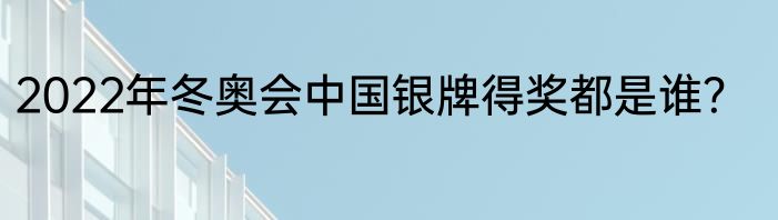 2022年冬奥会中国银牌得奖都是谁？