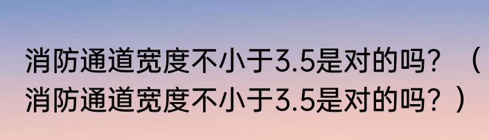 消防通道宽度不小于3.5是对的吗？（消防通道宽度不小于3.5是对的吗？）