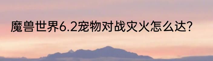 魔兽世界6.2宠物对战灾火怎么达？