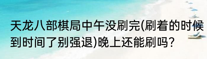 天龙八部棋局中午没刷完(刷着的时候到时间了别强退)晚上还能刷吗？