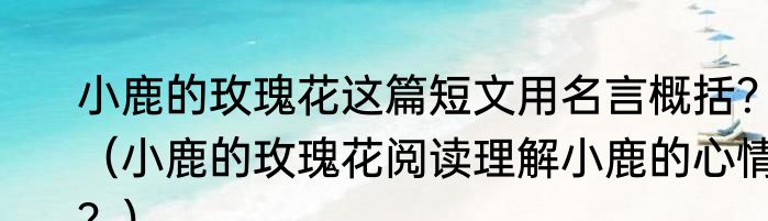 小鹿的玫瑰花这篇短文用名言概括？（小鹿的玫瑰花阅读理解小鹿的心情？）