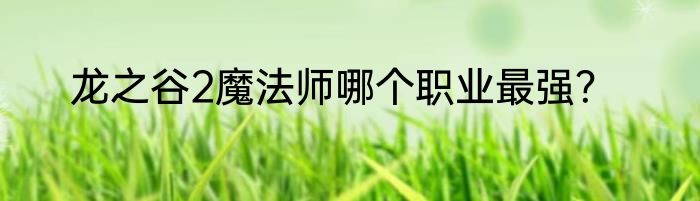 龙之谷2魔法师哪个职业最强？