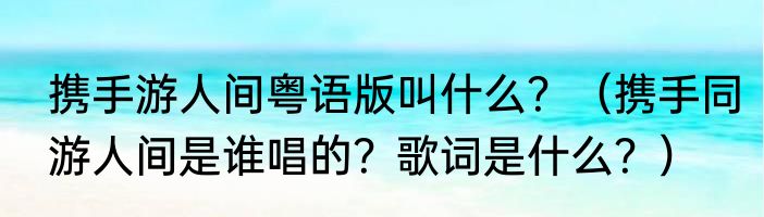 携手游人间粤语版叫什么？（携手同游人间是谁唱的？歌词是什么？）