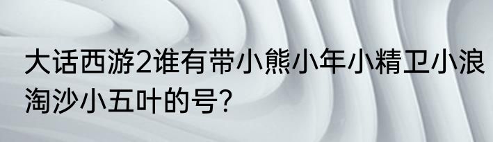大话西游2谁有带小熊小年小精卫小浪淘沙小五叶的号？