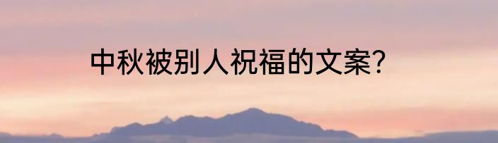 中秋被别人祝福的文案？