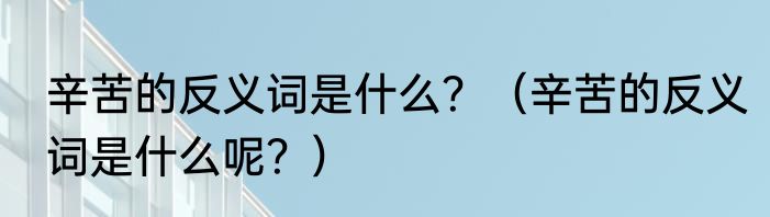 辛苦的反义词是什么？（辛苦的反义词是什么呢？）