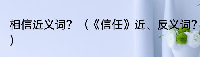 相信近义词？（《信任》近、反义词？）
