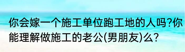 你会嫁一个施工单位跑工地的人吗?你能理解做施工的老公(男朋友)么？