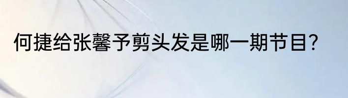 何捷给张馨予剪头发是哪一期节目？