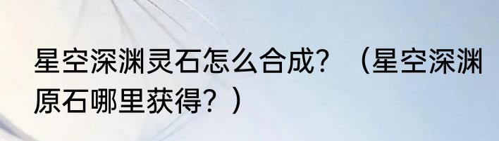 星空深渊灵石怎么合成？（星空深渊原石哪里获得？）